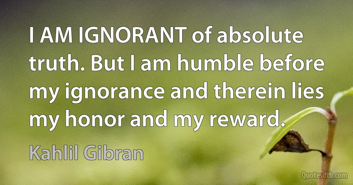 I AM IGNORANT of absolute truth. But I am humble before my ignorance and therein lies my honor and my reward. (Kahlil Gibran)