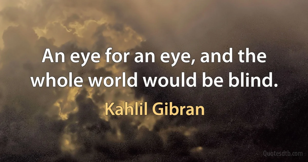 An eye for an eye, and the whole world would be blind. (Kahlil Gibran)