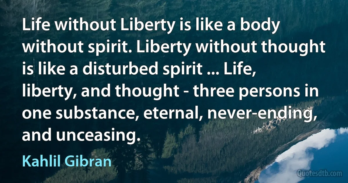 Life without Liberty is like a body without spirit. Liberty without thought is like a disturbed spirit ... Life, liberty, and thought - three persons in one substance, eternal, never-ending, and unceasing. (Kahlil Gibran)