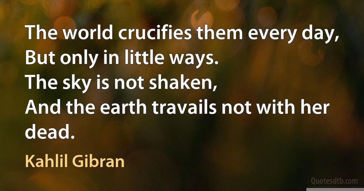 The world crucifies them every day,
But only in little ways.
The sky is not shaken,
And the earth travails not with her dead. (Kahlil Gibran)