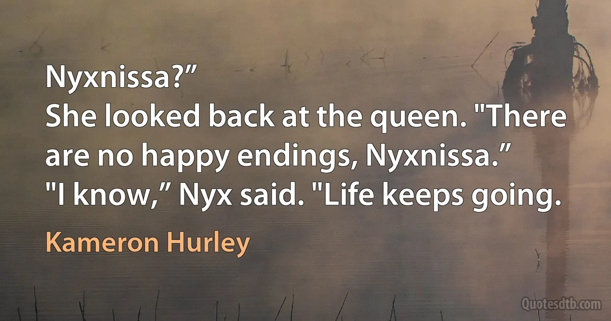 Nyxnissa?”
She looked back at the queen. "There are no happy endings, Nyxnissa.”
"I know,” Nyx said. "Life keeps going. (Kameron Hurley)