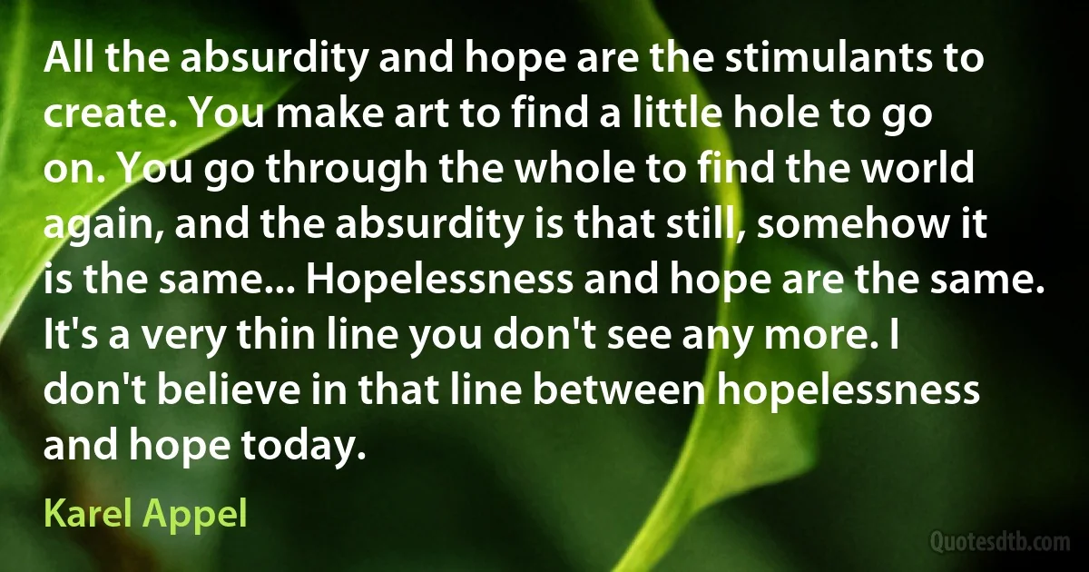 All the absurdity and hope are the stimulants to create. You make art to find a little hole to go on. You go through the whole to find the world again, and the absurdity is that still, somehow it is the same... Hopelessness and hope are the same. It's a very thin line you don't see any more. I don't believe in that line between hopelessness and hope today. (Karel Appel)