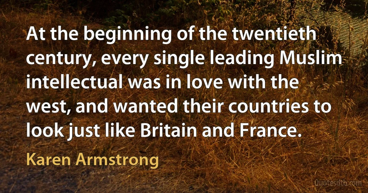 At the beginning of the twentieth century, every single leading Muslim intellectual was in love with the west, and wanted their countries to look just like Britain and France. (Karen Armstrong)