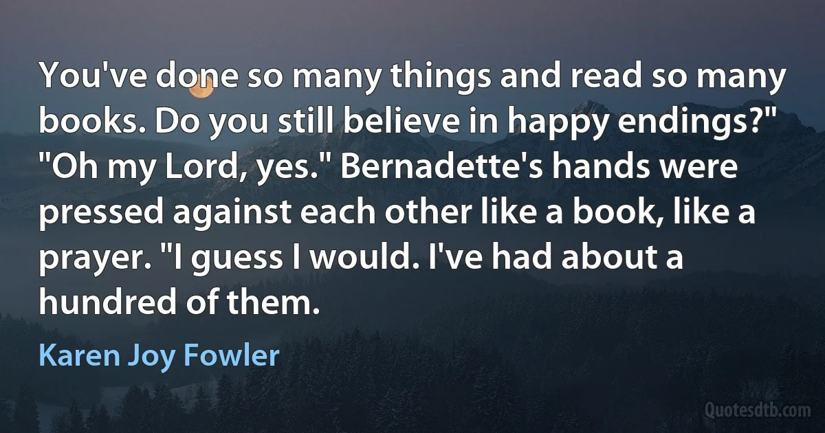 You've done so many things and read so many books. Do you still believe in happy endings?"
"Oh my Lord, yes." Bernadette's hands were pressed against each other like a book, like a prayer. "I guess I would. I've had about a hundred of them. (Karen Joy Fowler)