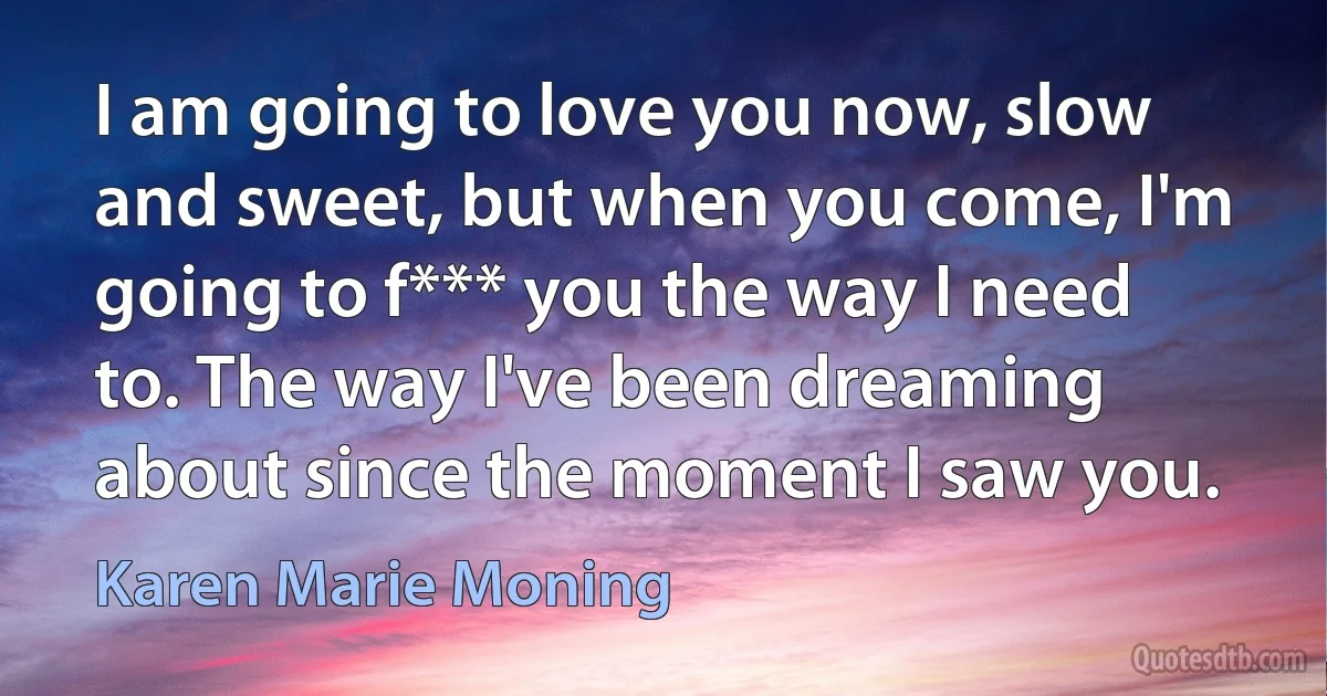 I am going to love you now, slow and sweet, but when you come, I'm going to f*** you the way I need to. The way I've been dreaming about since the moment I saw you. (Karen Marie Moning)