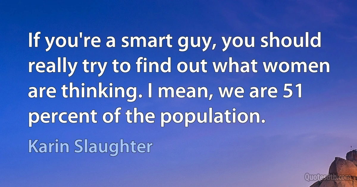 If you're a smart guy, you should really try to find out what women are thinking. I mean, we are 51 percent of the population. (Karin Slaughter)