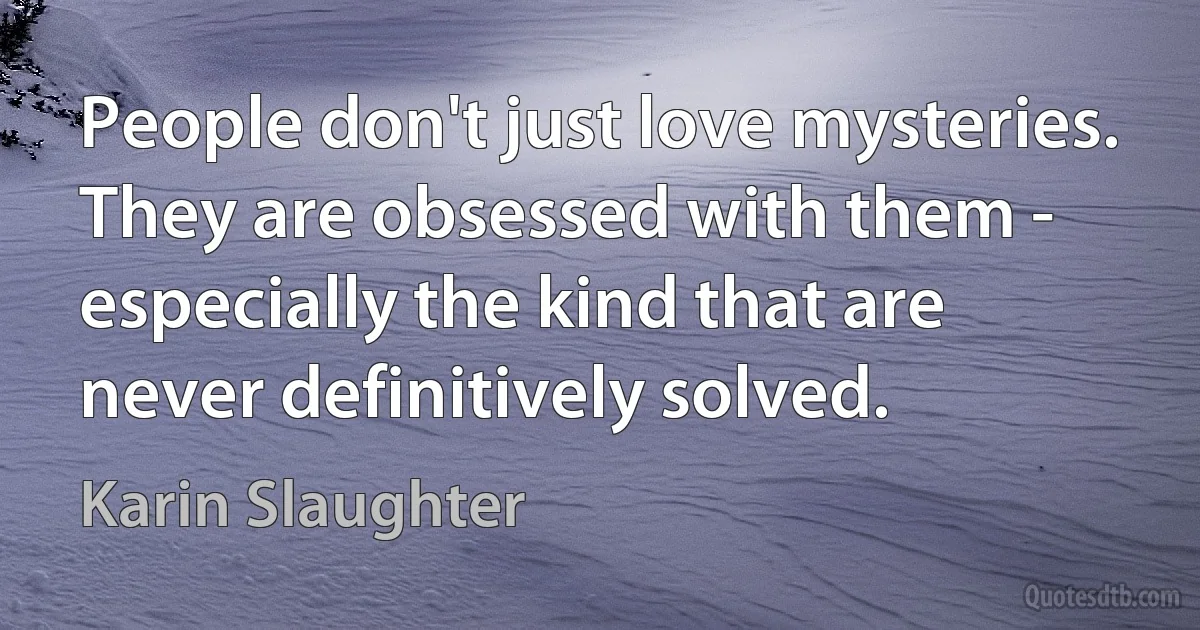 People don't just love mysteries. They are obsessed with them - especially the kind that are never definitively solved. (Karin Slaughter)