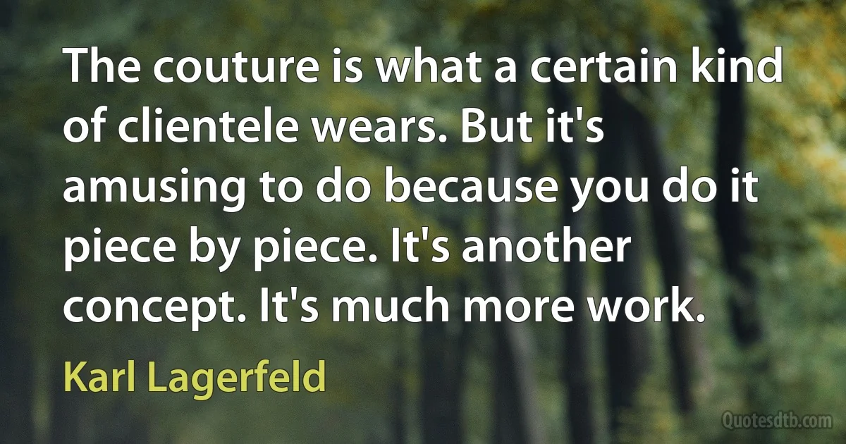 The couture is what a certain kind of clientele wears. But it's amusing to do because you do it piece by piece. It's another concept. It's much more work. (Karl Lagerfeld)