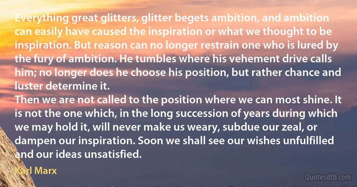 Everything great glitters, glitter begets ambition, and ambition can easily have caused the inspiration or what we thought to be inspiration. But reason can no longer restrain one who is lured by the fury of ambition. He tumbles where his vehement drive calls him; no longer does he choose his position, but rather chance and luster determine it.
Then we are not called to the position where we can most shine. It is not the one which, in the long succession of years during which we may hold it, will never make us weary, subdue our zeal, or dampen our inspiration. Soon we shall see our wishes unfulfilled and our ideas unsatisfied. (Karl Marx)