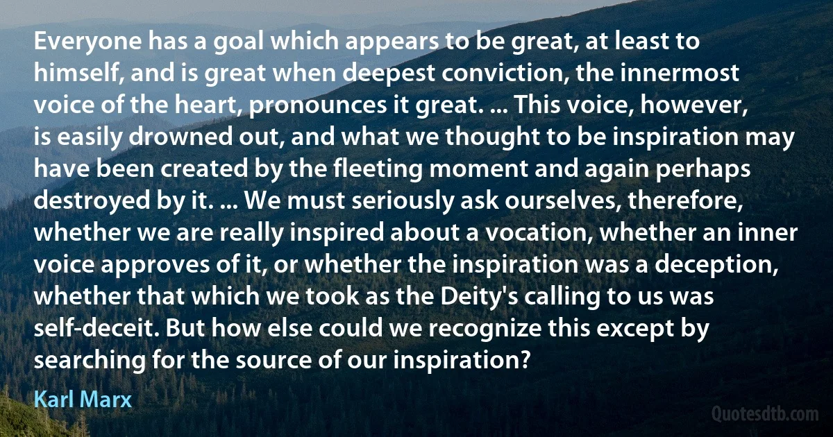 Everyone has a goal which appears to be great, at least to himself, and is great when deepest conviction, the innermost voice of the heart, pronounces it great. ... This voice, however, is easily drowned out, and what we thought to be inspiration may have been created by the fleeting moment and again perhaps destroyed by it. ... We must seriously ask ourselves, therefore, whether we are really inspired about a vocation, whether an inner voice approves of it, or whether the inspiration was a deception, whether that which we took as the Deity's calling to us was self-deceit. But how else could we recognize this except by searching for the source of our inspiration? (Karl Marx)