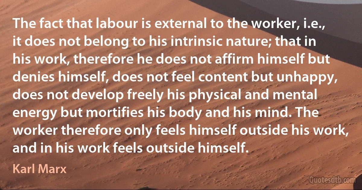 The fact that labour is external to the worker, i.e., it does not belong to his intrinsic nature; that in his work, therefore he does not affirm himself but denies himself, does not feel content but unhappy, does not develop freely his physical and mental energy but mortifies his body and his mind. The worker therefore only feels himself outside his work, and in his work feels outside himself. (Karl Marx)