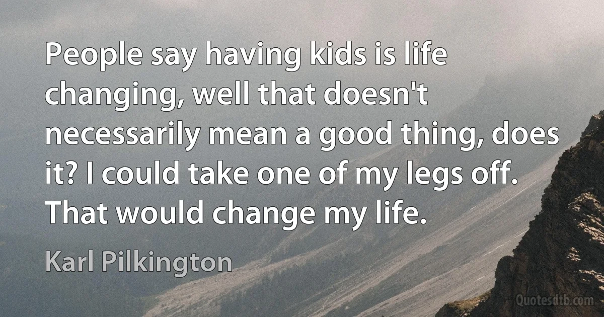 People say having kids is life changing, well that doesn't necessarily mean a good thing, does it? I could take one of my legs off. That would change my life. (Karl Pilkington)