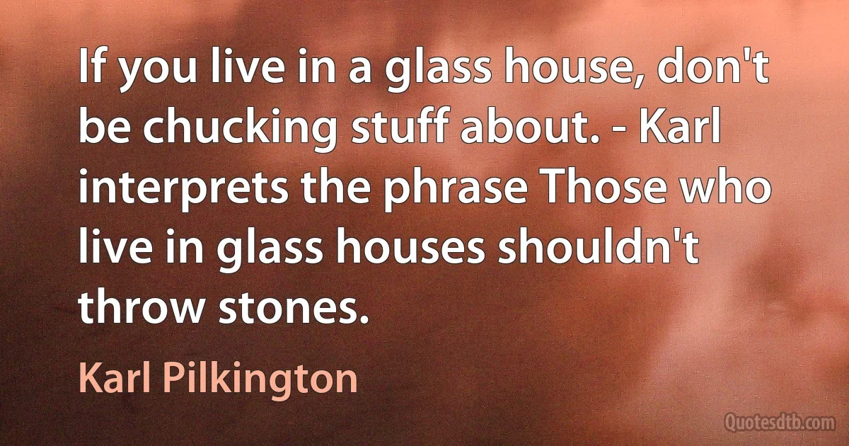 If you live in a glass house, don't be chucking stuff about. - Karl interprets the phrase Those who live in glass houses shouldn't throw stones. (Karl Pilkington)