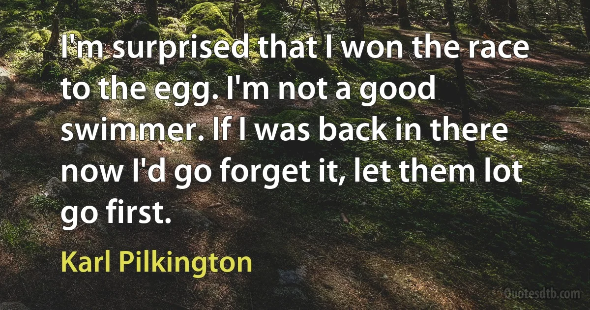 I'm surprised that I won the race to the egg. I'm not a good swimmer. If I was back in there now I'd go forget it, let them lot go first. (Karl Pilkington)