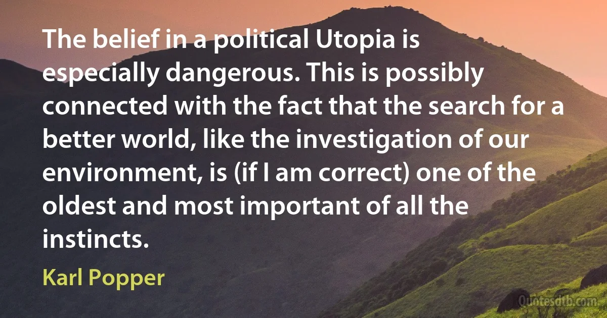 The belief in a political Utopia is especially dangerous. This is possibly connected with the fact that the search for a better world, like the investigation of our environment, is (if I am correct) one of the oldest and most important of all the instincts. (Karl Popper)