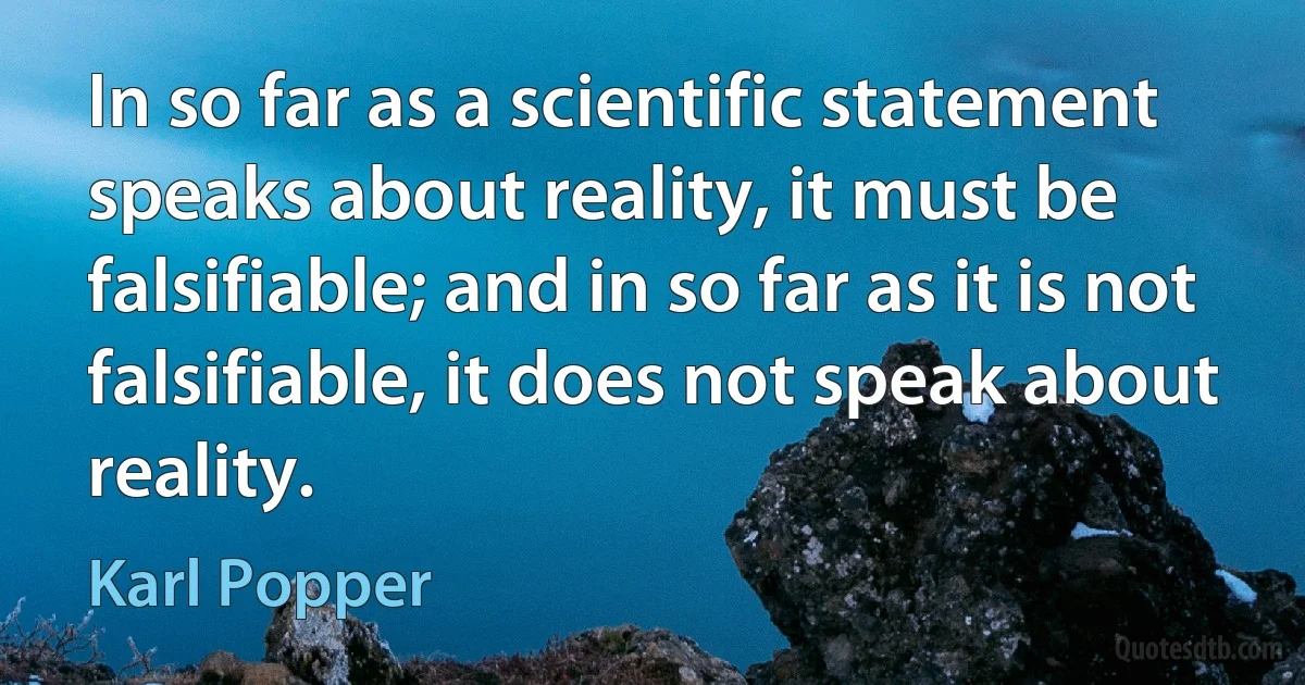 In so far as a scientific statement speaks about reality, it must be falsifiable; and in so far as it is not falsifiable, it does not speak about reality. (Karl Popper)