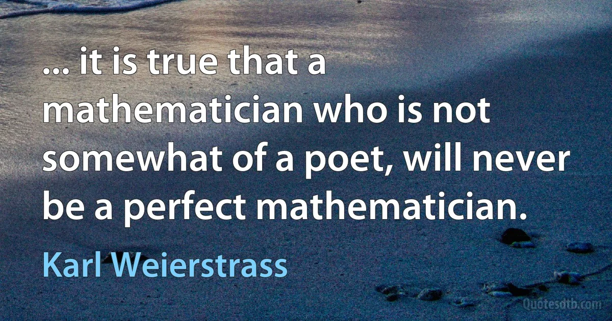 ... it is true that a mathematician who is not somewhat of a poet, will never be a perfect mathematician. (Karl Weierstrass)