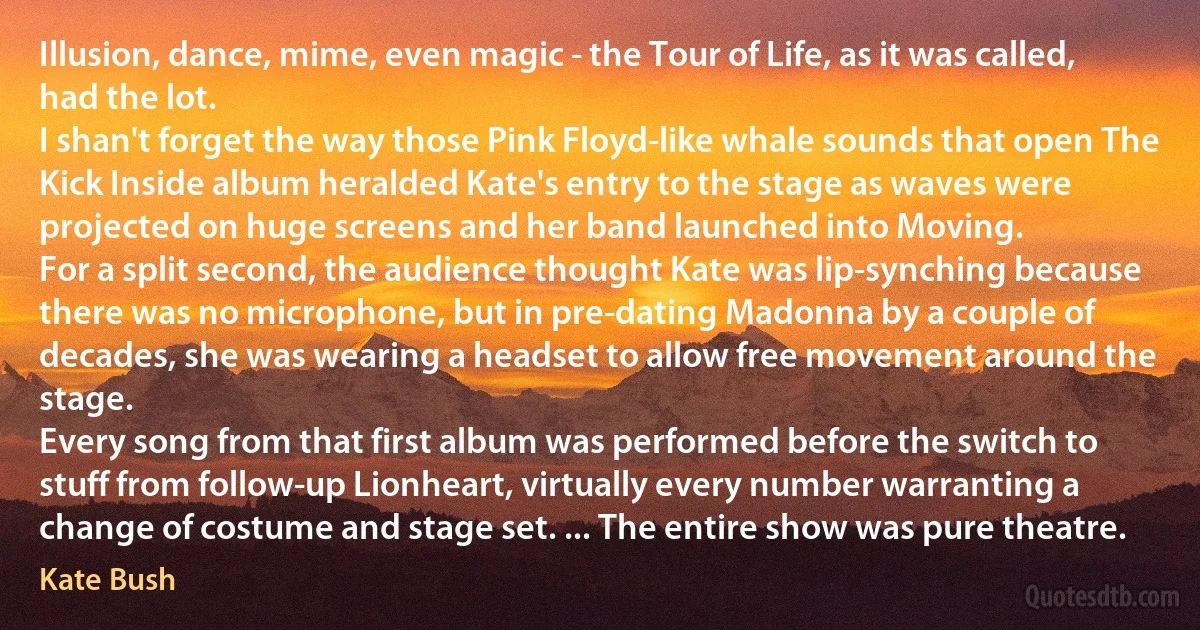 Illusion, dance, mime, even magic - the Tour of Life, as it was called, had the lot.
I shan't forget the way those Pink Floyd-like whale sounds that open The Kick Inside album heralded Kate's entry to the stage as waves were projected on huge screens and her band launched into Moving.
For a split second, the audience thought Kate was lip-synching because there was no microphone, but in pre-dating Madonna by a couple of decades, she was wearing a headset to allow free movement around the stage.
Every song from that first album was performed before the switch to stuff from follow-up Lionheart, virtually every number warranting a change of costume and stage set. ... The entire show was pure theatre. (Kate Bush)