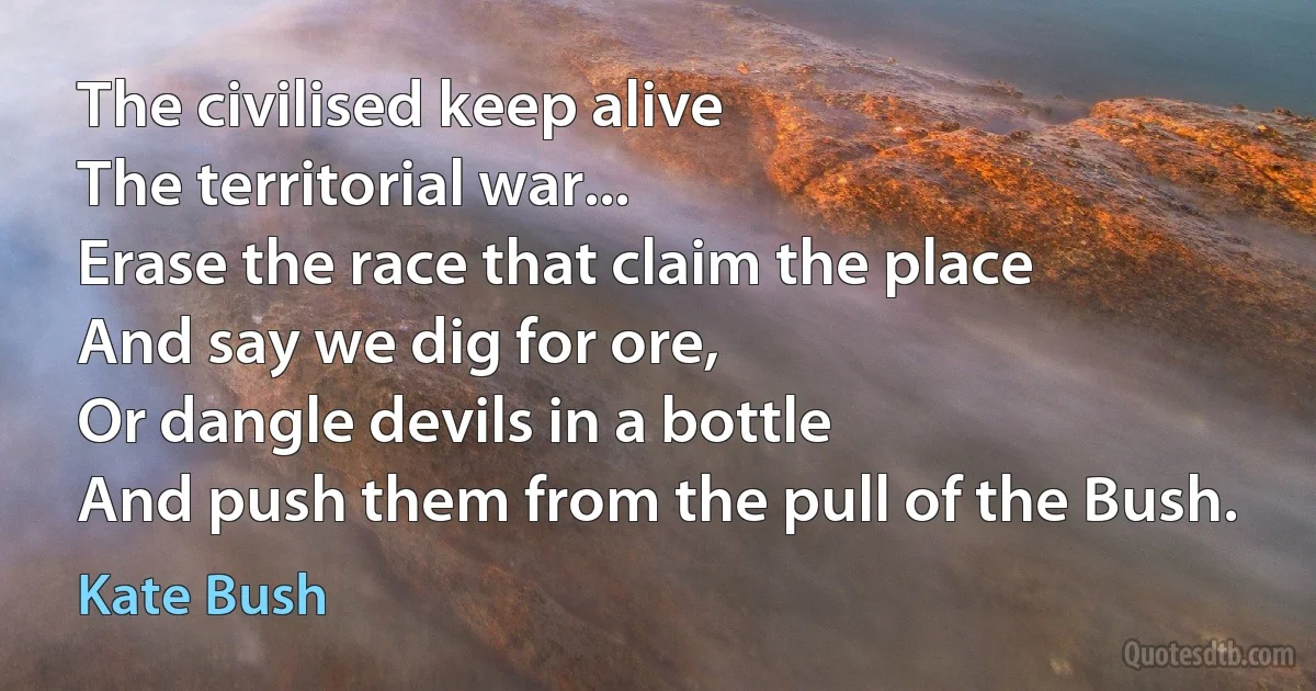 The civilised keep alive
The territorial war...
Erase the race that claim the place
And say we dig for ore,
Or dangle devils in a bottle
And push them from the pull of the Bush. (Kate Bush)