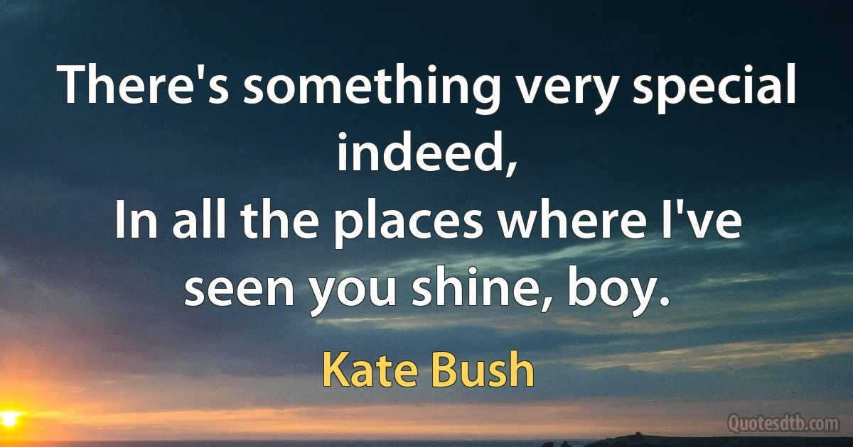 There's something very special indeed,
In all the places where I've seen you shine, boy. (Kate Bush)