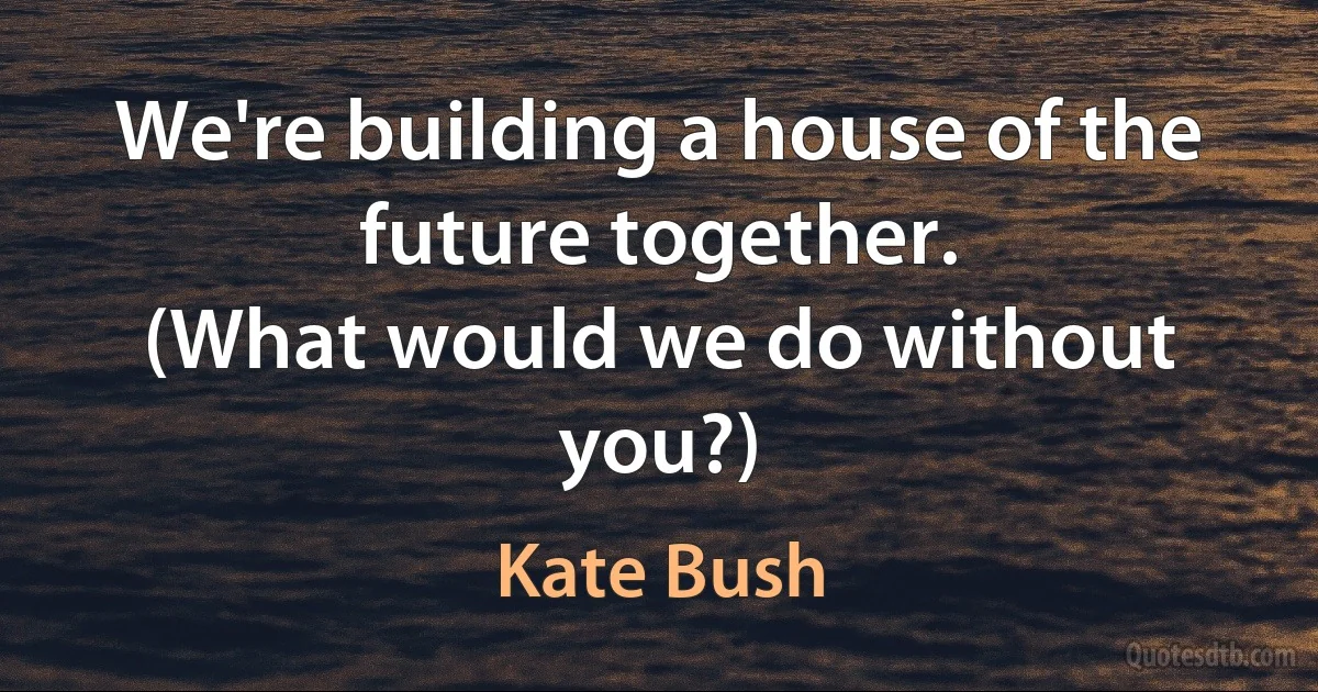 We're building a house of the future together.
(What would we do without you?) (Kate Bush)