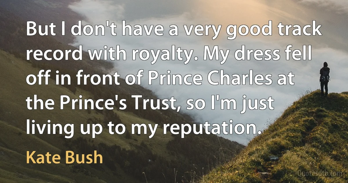 But I don't have a very good track record with royalty. My dress fell off in front of Prince Charles at the Prince's Trust, so I'm just living up to my reputation. (Kate Bush)