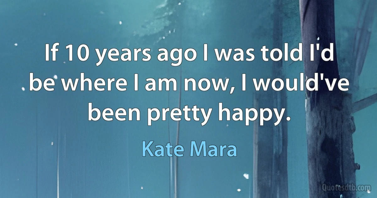 If 10 years ago I was told I'd be where I am now, I would've been pretty happy. (Kate Mara)