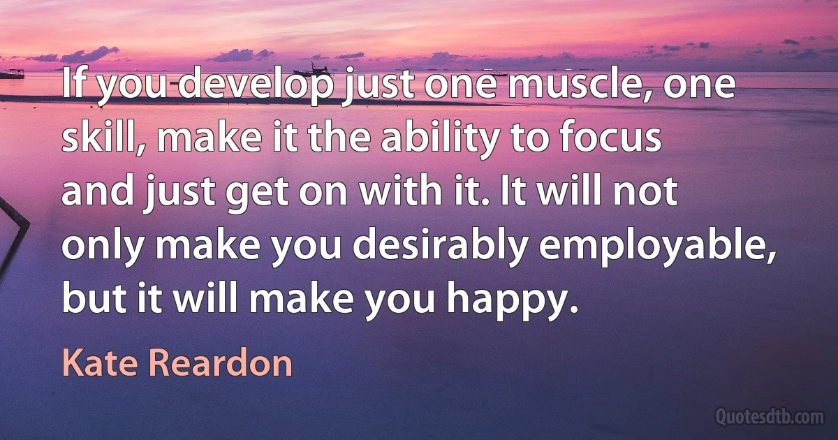 If you develop just one muscle, one skill, make it the ability to focus and just get on with it. It will not only make you desirably employable, but it will make you happy. (Kate Reardon)