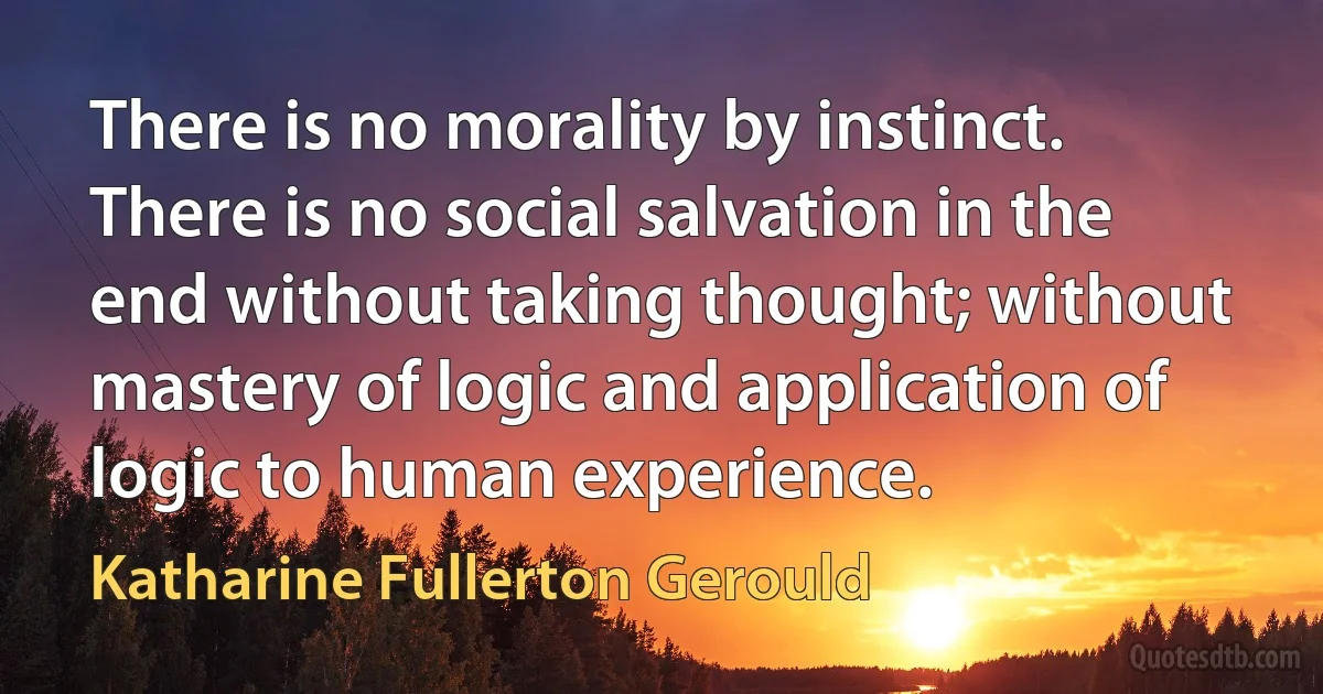 There is no morality by instinct. There is no social salvation in the end without taking thought; without mastery of logic and application of logic to human experience. (Katharine Fullerton Gerould)