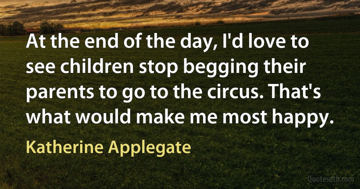 At the end of the day, I'd love to see children stop begging their parents to go to the circus. That's what would make me most happy. (Katherine Applegate)