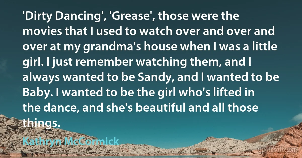 'Dirty Dancing', 'Grease', those were the movies that I used to watch over and over and over at my grandma's house when I was a little girl. I just remember watching them, and I always wanted to be Sandy, and I wanted to be Baby. I wanted to be the girl who's lifted in the dance, and she's beautiful and all those things. (Kathryn McCormick)