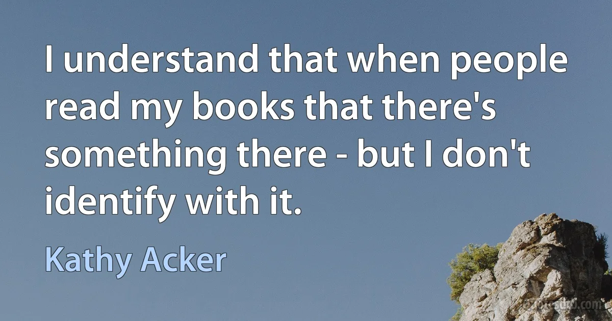 I understand that when people read my books that there's something there - but I don't identify with it. (Kathy Acker)