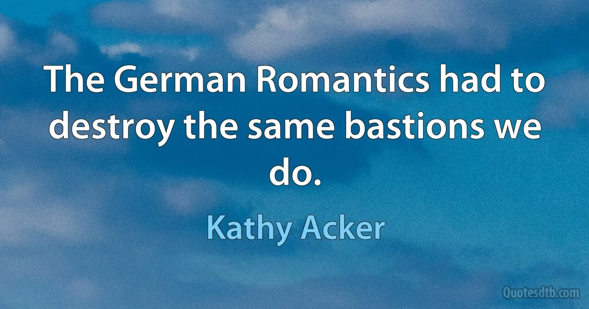 The German Romantics had to destroy the same bastions we do. (Kathy Acker)