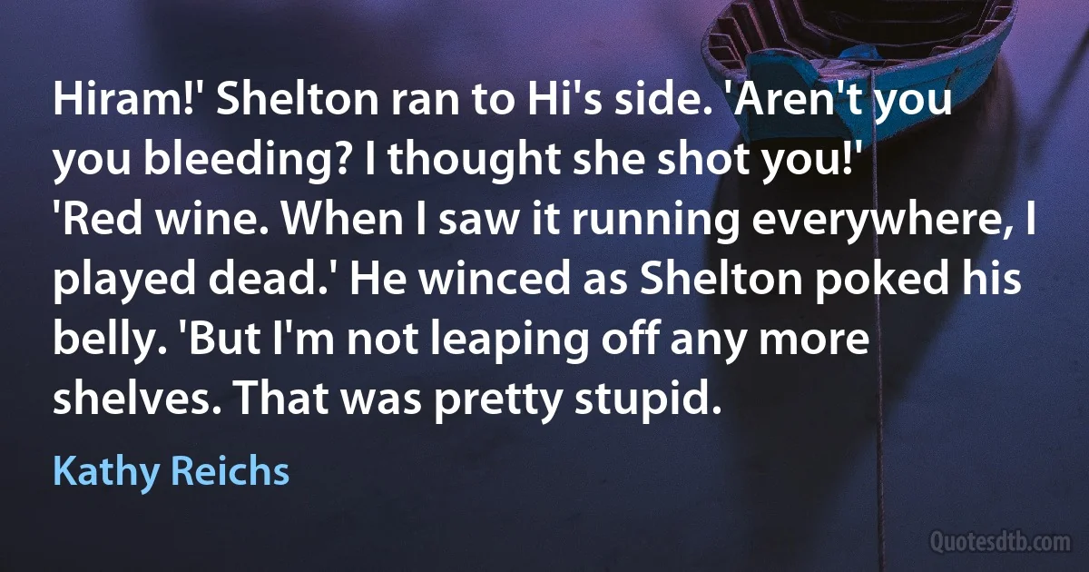 Hiram!' Shelton ran to Hi's side. 'Aren't you you bleeding? I thought she shot you!'
'Red wine. When I saw it running everywhere, I played dead.' He winced as Shelton poked his belly. 'But I'm not leaping off any more shelves. That was pretty stupid. (Kathy Reichs)