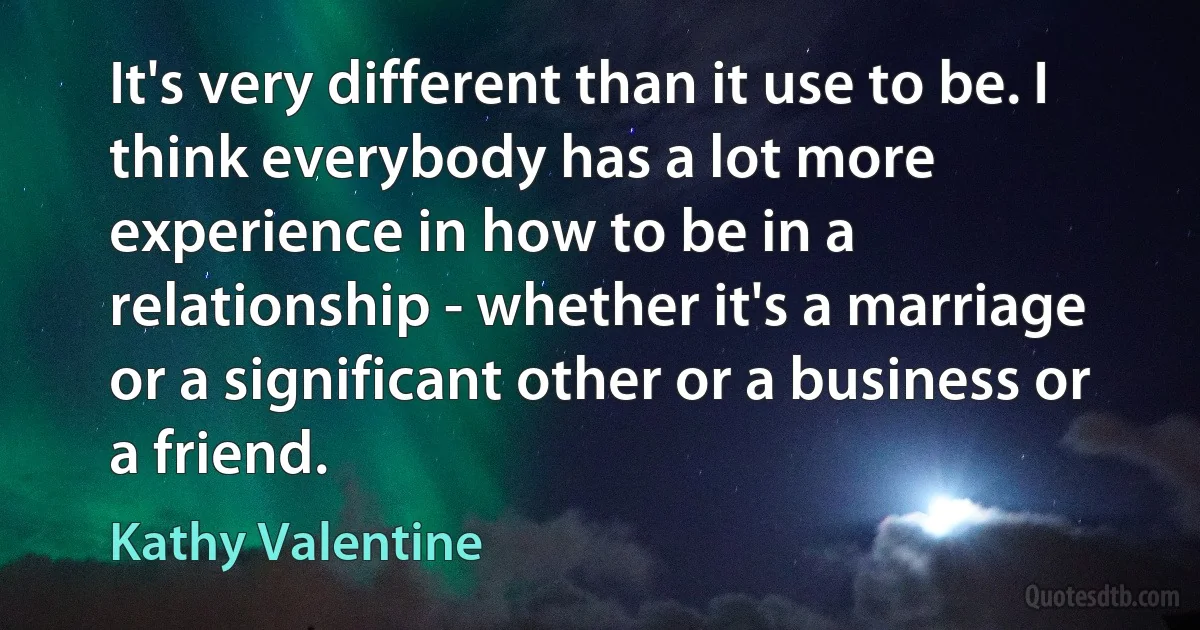 It's very different than it use to be. I think everybody has a lot more experience in how to be in a relationship - whether it's a marriage or a significant other or a business or a friend. (Kathy Valentine)