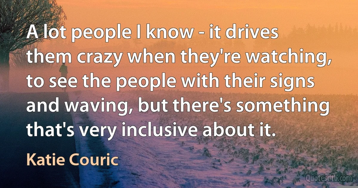 A lot people I know - it drives them crazy when they're watching, to see the people with their signs and waving, but there's something that's very inclusive about it. (Katie Couric)