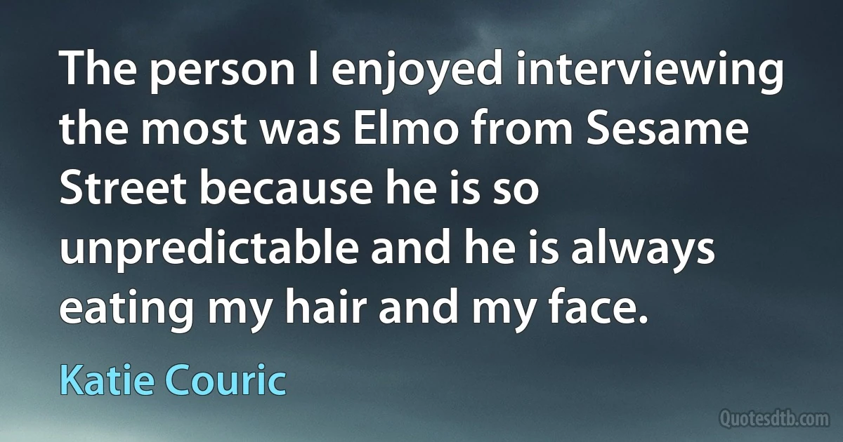 The person I enjoyed interviewing the most was Elmo from Sesame Street because he is so unpredictable and he is always eating my hair and my face. (Katie Couric)