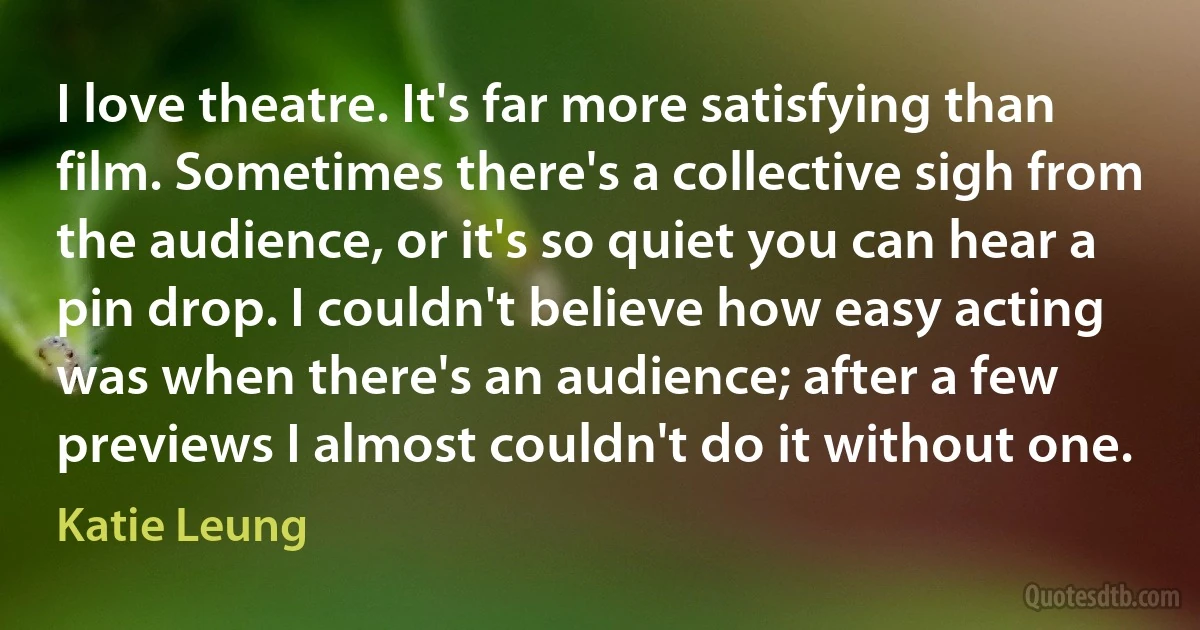 I love theatre. It's far more satisfying than film. Sometimes there's a collective sigh from the audience, or it's so quiet you can hear a pin drop. I couldn't believe how easy acting was when there's an audience; after a few previews I almost couldn't do it without one. (Katie Leung)