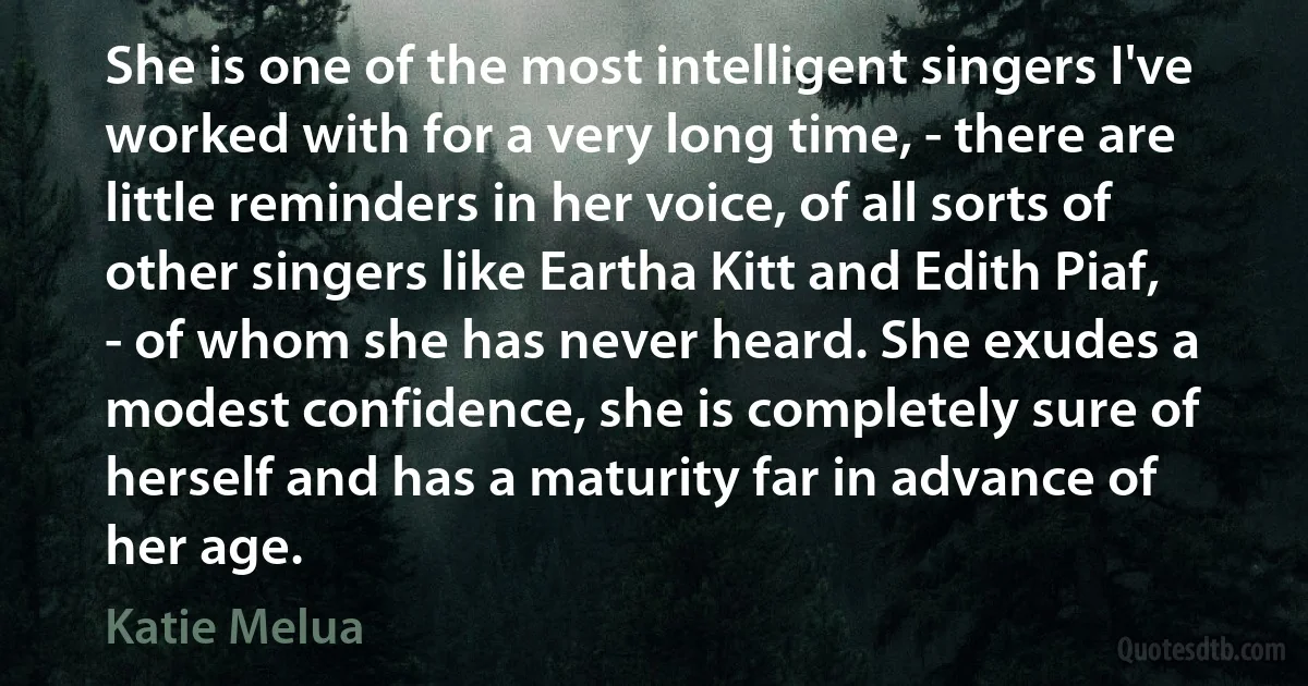 She is one of the most intelligent singers I've worked with for a very long time, - there are little reminders in her voice, of all sorts of other singers like Eartha Kitt and Edith Piaf, - of whom she has never heard. She exudes a modest confidence, she is completely sure of herself and has a maturity far in advance of her age. (Katie Melua)