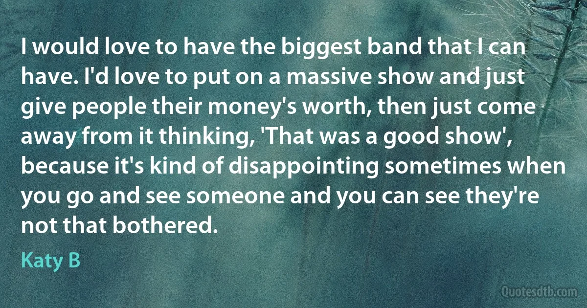 I would love to have the biggest band that I can have. I'd love to put on a massive show and just give people their money's worth, then just come away from it thinking, 'That was a good show', because it's kind of disappointing sometimes when you go and see someone and you can see they're not that bothered. (Katy B)