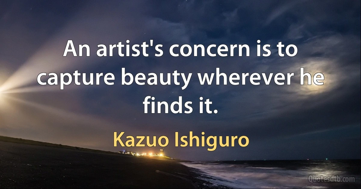 An artist's concern is to capture beauty wherever he finds it. (Kazuo Ishiguro)