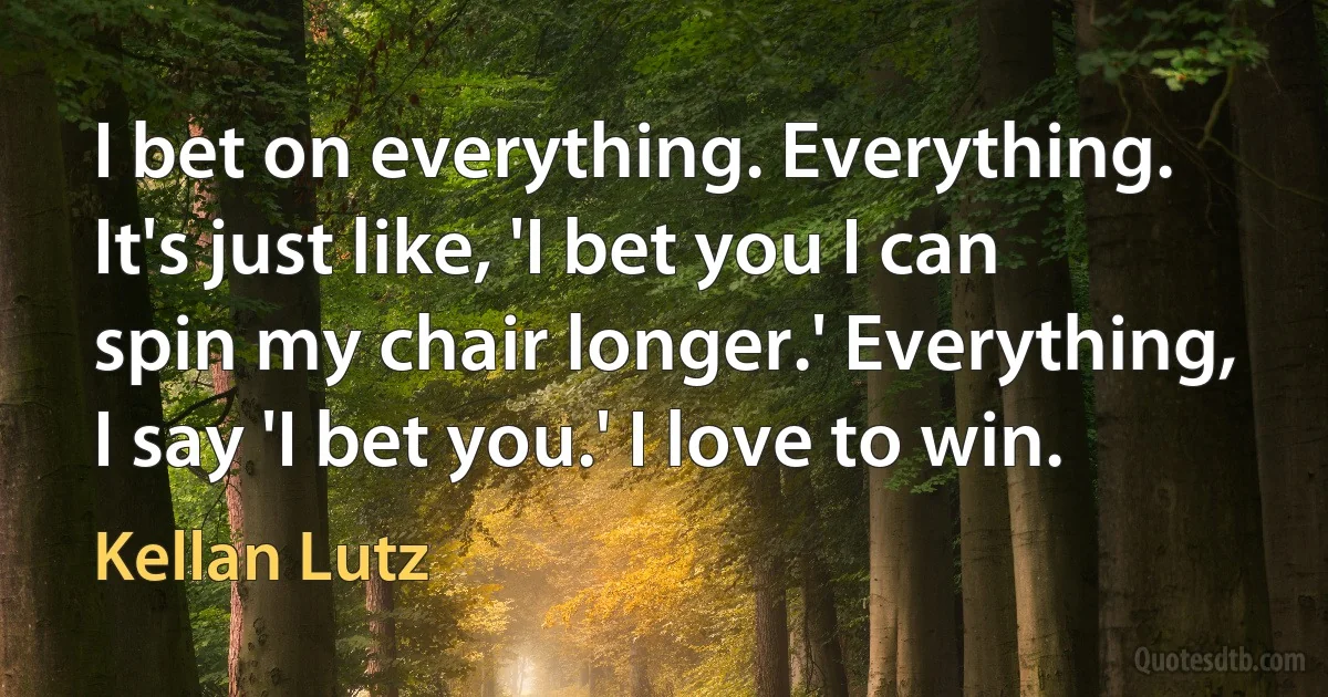 I bet on everything. Everything. It's just like, 'I bet you I can spin my chair longer.' Everything, I say 'I bet you.' I love to win. (Kellan Lutz)