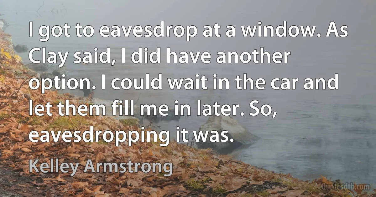 I got to eavesdrop at a window. As Clay said, I did have another option. I could wait in the car and let them fill me in later. So, eavesdropping it was. (Kelley Armstrong)