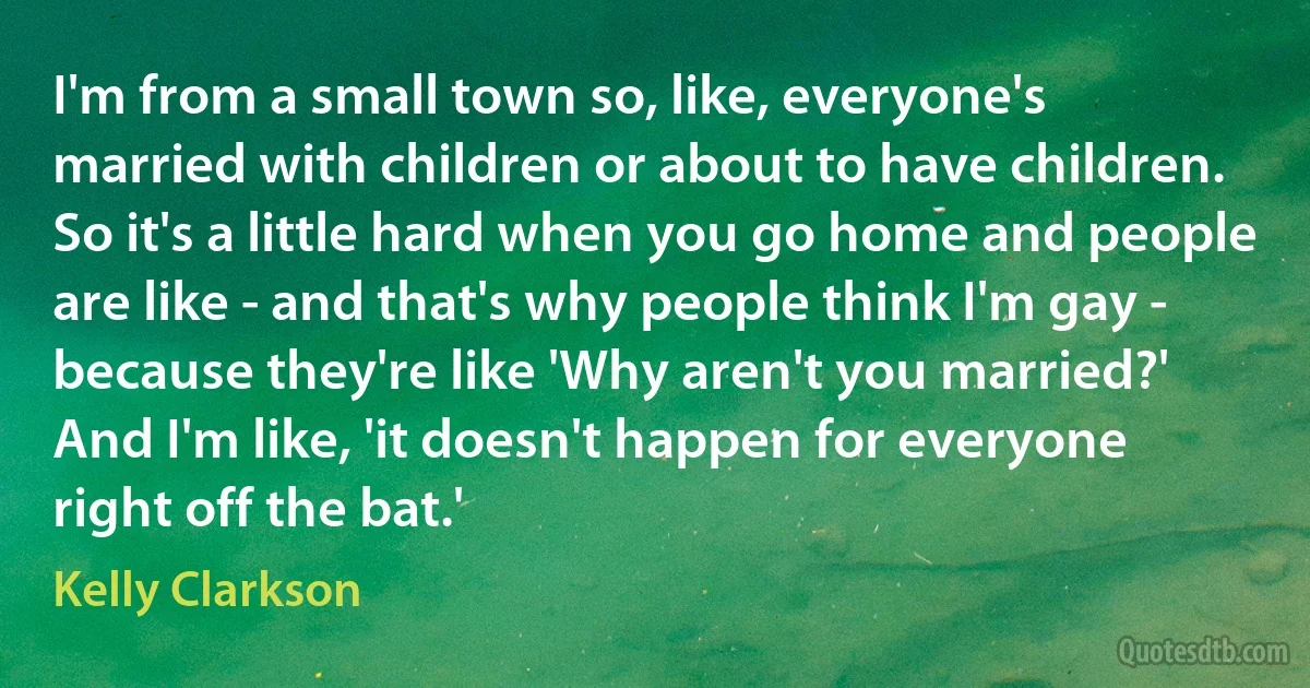 I'm from a small town so, like, everyone's married with children or about to have children. So it's a little hard when you go home and people are like - and that's why people think I'm gay - because they're like 'Why aren't you married?' And I'm like, 'it doesn't happen for everyone right off the bat.' (Kelly Clarkson)