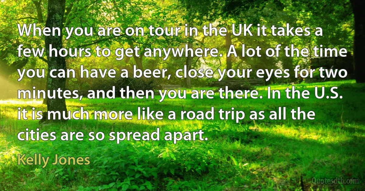 When you are on tour in the UK it takes a few hours to get anywhere. A lot of the time you can have a beer, close your eyes for two minutes, and then you are there. In the U.S. it is much more like a road trip as all the cities are so spread apart. (Kelly Jones)