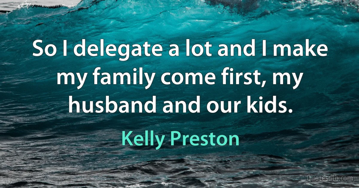 So I delegate a lot and I make my family come first, my husband and our kids. (Kelly Preston)