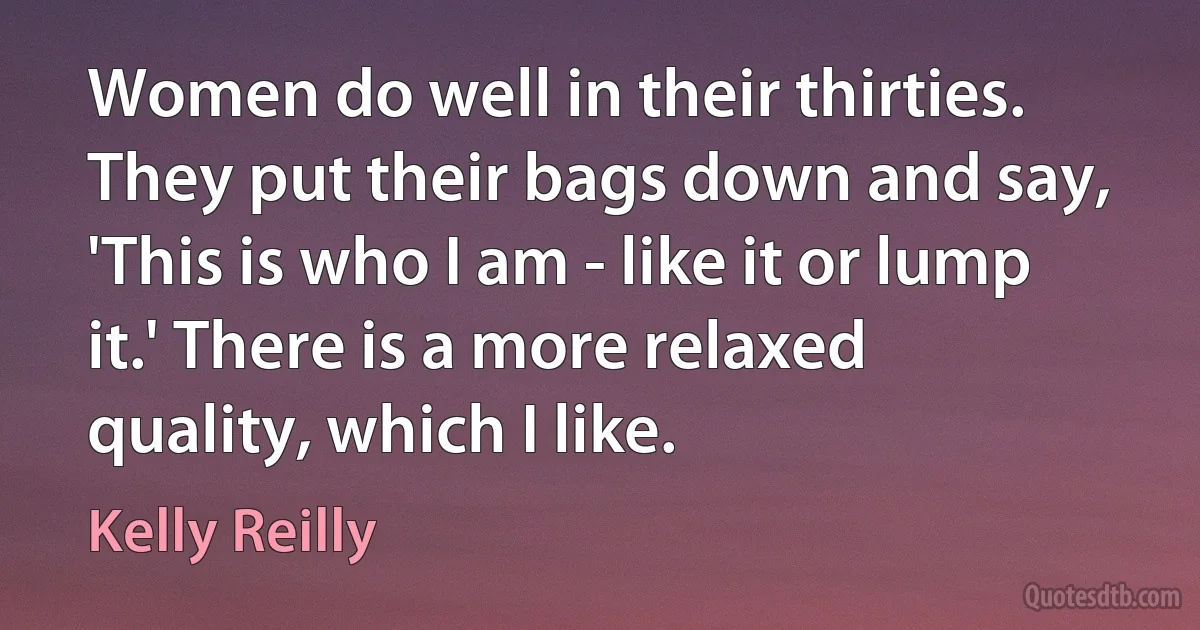 Women do well in their thirties. They put their bags down and say, 'This is who I am - like it or lump it.' There is a more relaxed quality, which I like. (Kelly Reilly)