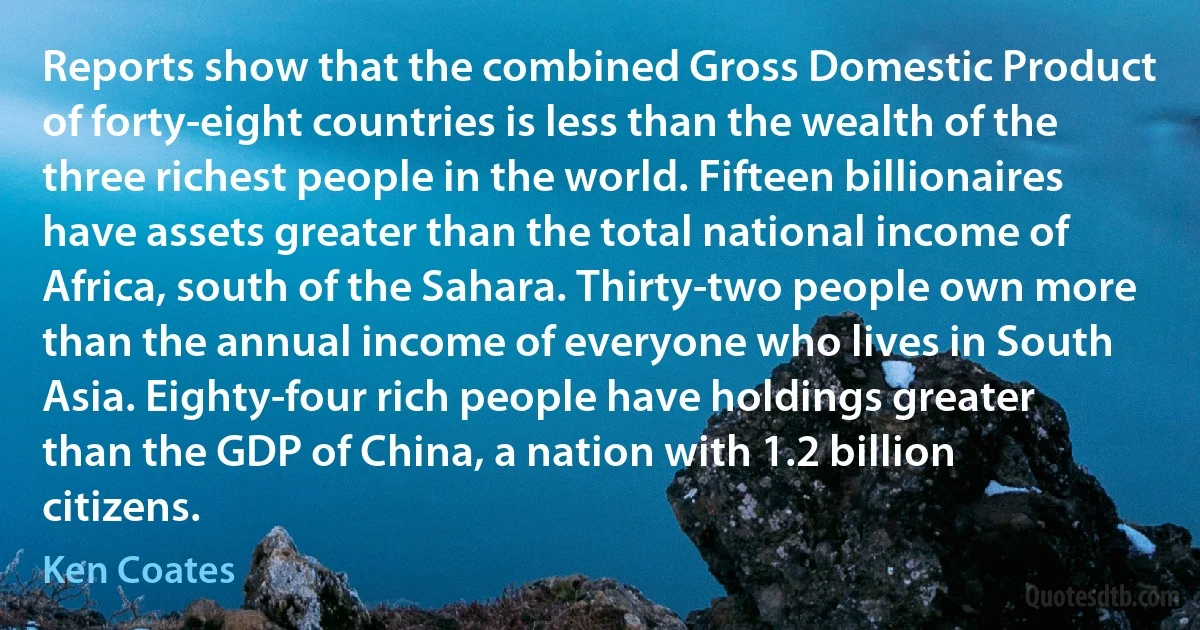 Reports show that the combined Gross Domestic Product of forty-eight countries is less than the wealth of the three richest people in the world. Fifteen billionaires have assets greater than the total national income of Africa, south of the Sahara. Thirty-two people own more than the annual income of everyone who lives in South Asia. Eighty-four rich people have holdings greater than the GDP of China, a nation with 1.2 billion citizens. (Ken Coates)