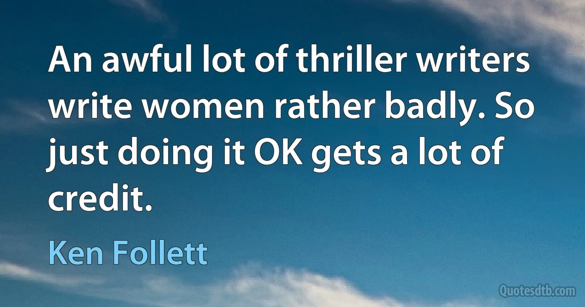 An awful lot of thriller writers write women rather badly. So just doing it OK gets a lot of credit. (Ken Follett)