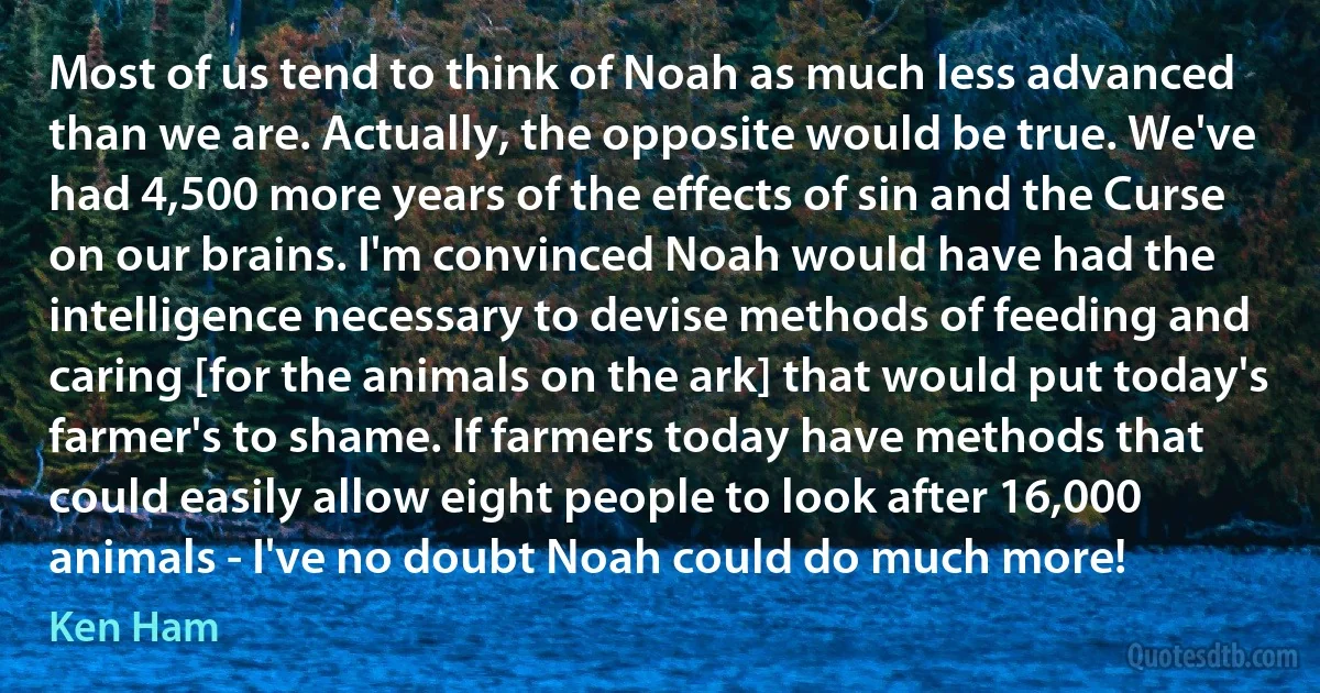 Most of us tend to think of Noah as much less advanced than we are. Actually, the opposite would be true. We've had 4,500 more years of the effects of sin and the Curse on our brains. I'm convinced Noah would have had the intelligence necessary to devise methods of feeding and caring [for the animals on the ark] that would put today's farmer's to shame. If farmers today have methods that could easily allow eight people to look after 16,000 animals - I've no doubt Noah could do much more! (Ken Ham)